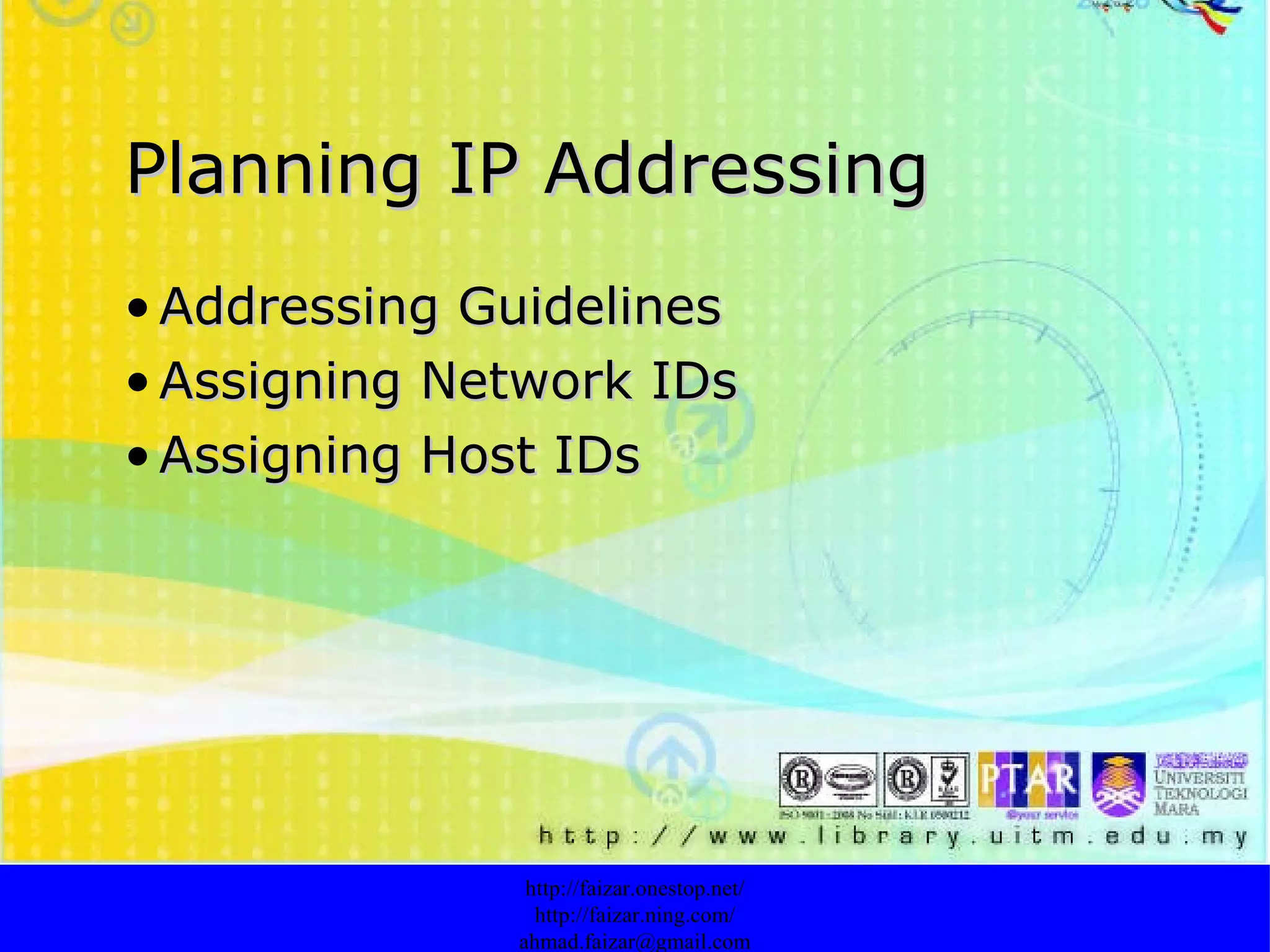 Planning IP Addressing Addressing Guidelines   Assigning Network IDs   Assigning Host IDs   http://faizar.onestop.net/ http://faizar.ning.com/ [email_address] 