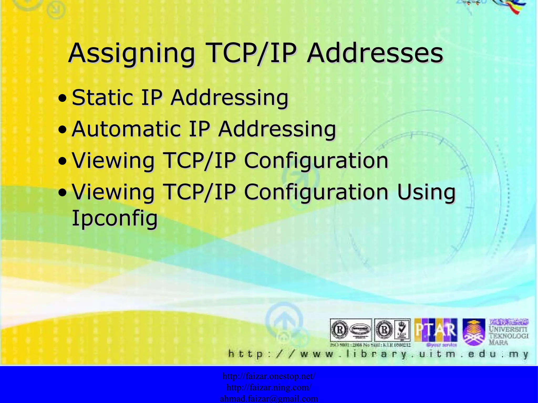 Assigning TCP/IP Addresses Static IP Addressing   Automatic IP Addressing Viewing TCP/IP Configuration Viewing TCP/IP Configuration  Using Ipconfig http://faizar.onestop.net/ http://faizar.ning.com/ [email_address] 
