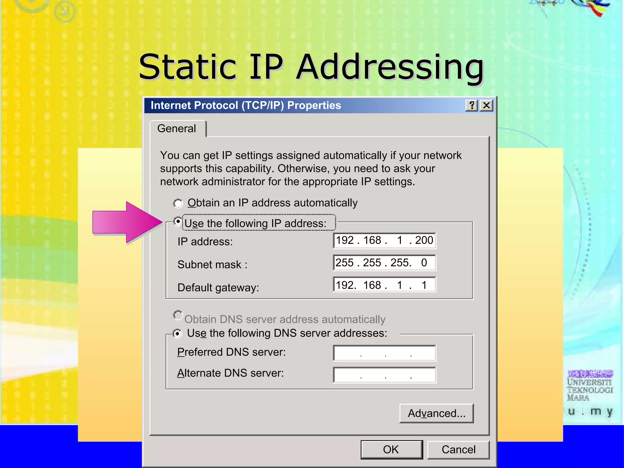 Static IP Addressing http://faizar.onestop.net/ http://faizar.ning.com/ [email_address] Internet Protocol (TCP/IP) Properties General You can get IP settings assigned automatically if your network supports this capability. Otherwise, you need to ask your network administrator for the appropriate IP settings. O btain an IP address automatically U s e the following IP address : IP address: Us e  the following DNS server addresses: P referred DNS server: Obtain DNS server address automatically Ad v anced... A lternate DNS server: 192 . 168 .  1  . 200 192.  168 .  1  .  1 255 . 255 . 255.  0 Subnet mask : Default gateway: OK Cancel 
