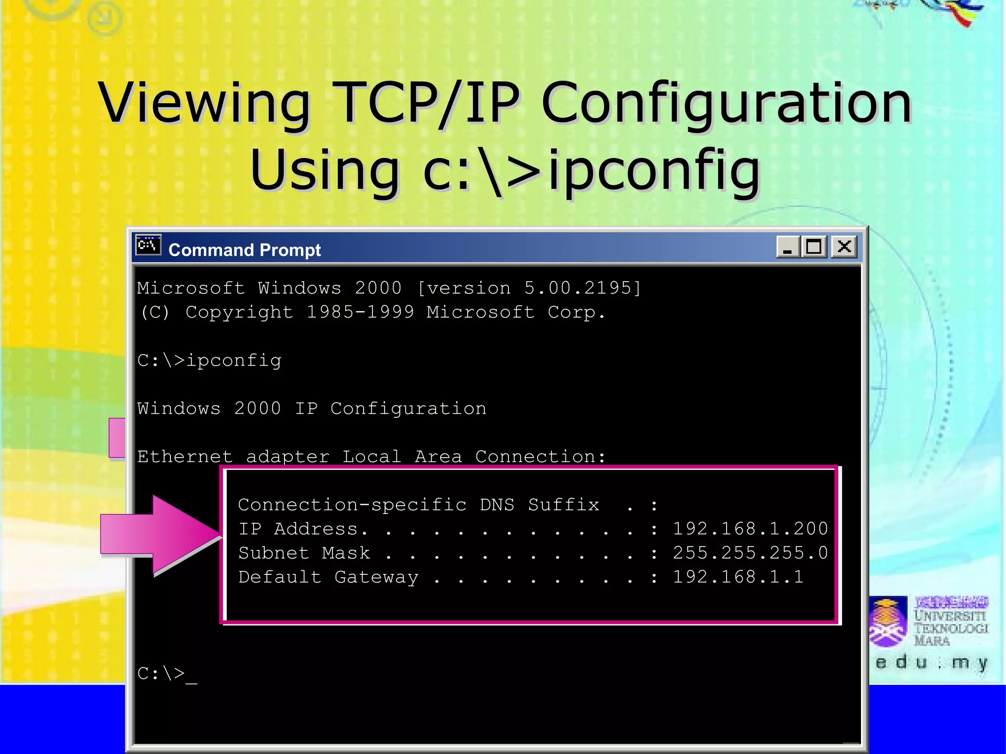 Viewing TCP/IP Configuration Using c:\>ipconfig http://faizar.onestop.net/ http://faizar.ning.com/ [email_address] Command Prompt Microsoft Windows 2000 [version 5.00.2195] (C) Copyright 1985-1999 Microsoft Corp. C:\>ipconfig Windows 2000 IP Configuration Ethernet adapter Local Area Connection: Connection-specific DNS Suffix  . : IP Address. . . . . . . . . . . . : 192.168.1.200 Subnet Mask . . . . . . . . . . . : 255.255.255.0 Default Gateway . . . . . . . . . : 192.168.1.1 C:\>_ 