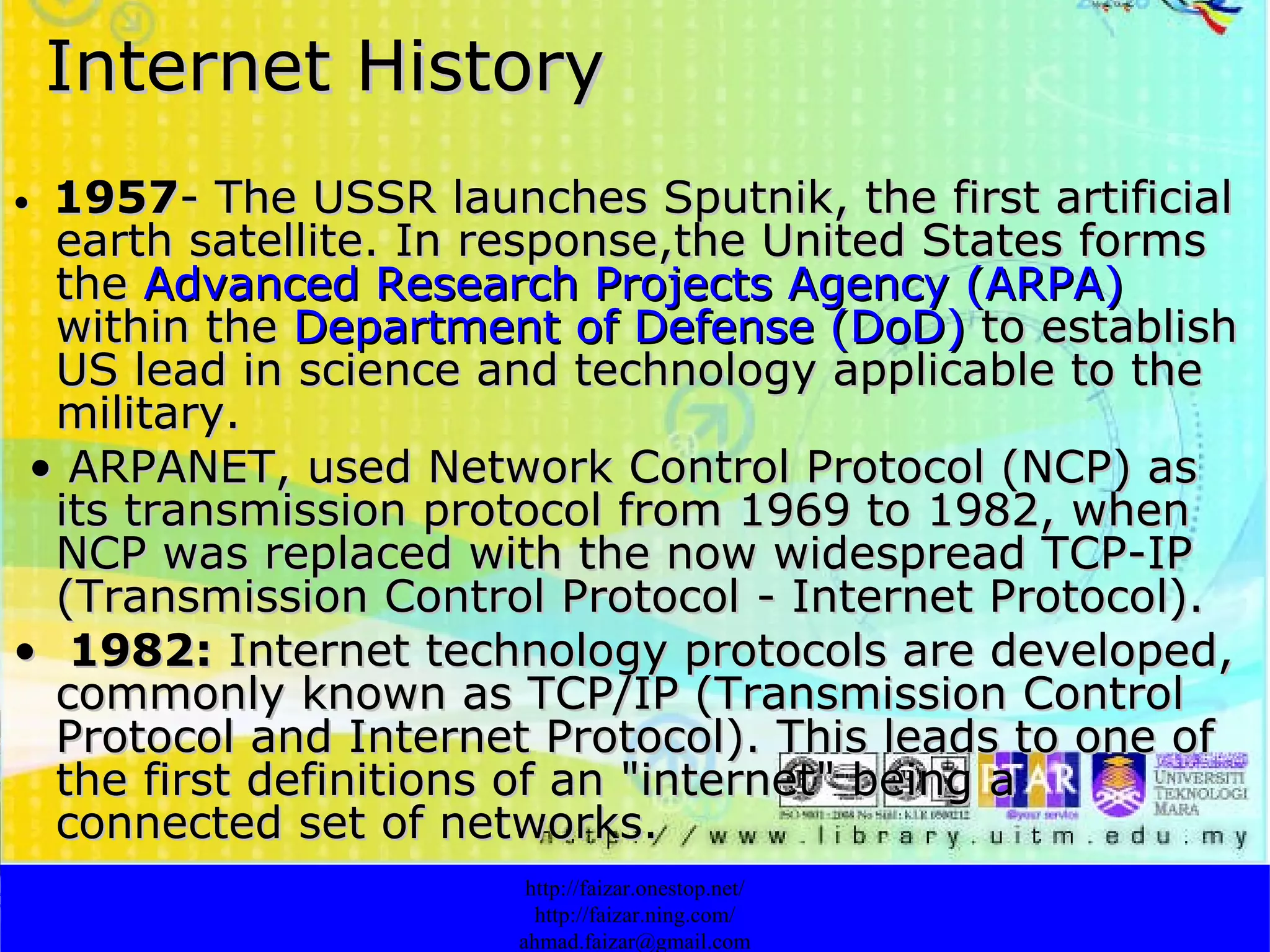 Internet History •  1957 - The USSR launches Sputnik, the first artificial earth satellite. In response,the United States forms the  Advanced Research Projects Agency (ARPA)  within the  Department of Defense (DoD)  to establish US lead in science and technology applicable to the military. •  ARPANET, used Network Control Protocol (NCP) as its transmission protocol from 1969 to 1982, when NCP was replaced with the now widespread TCP-IP (Transmission Control Protocol - Internet Protocol). •  1982:  Internet technology protocols are developed, commonly known as TCP/IP (Transmission Control Protocol and Internet Protocol). This leads to one of the first definitions of an "internet" being a connected set of networks.  http://faizar.onestop.net/ http://faizar.ning.com/ [email_address] 