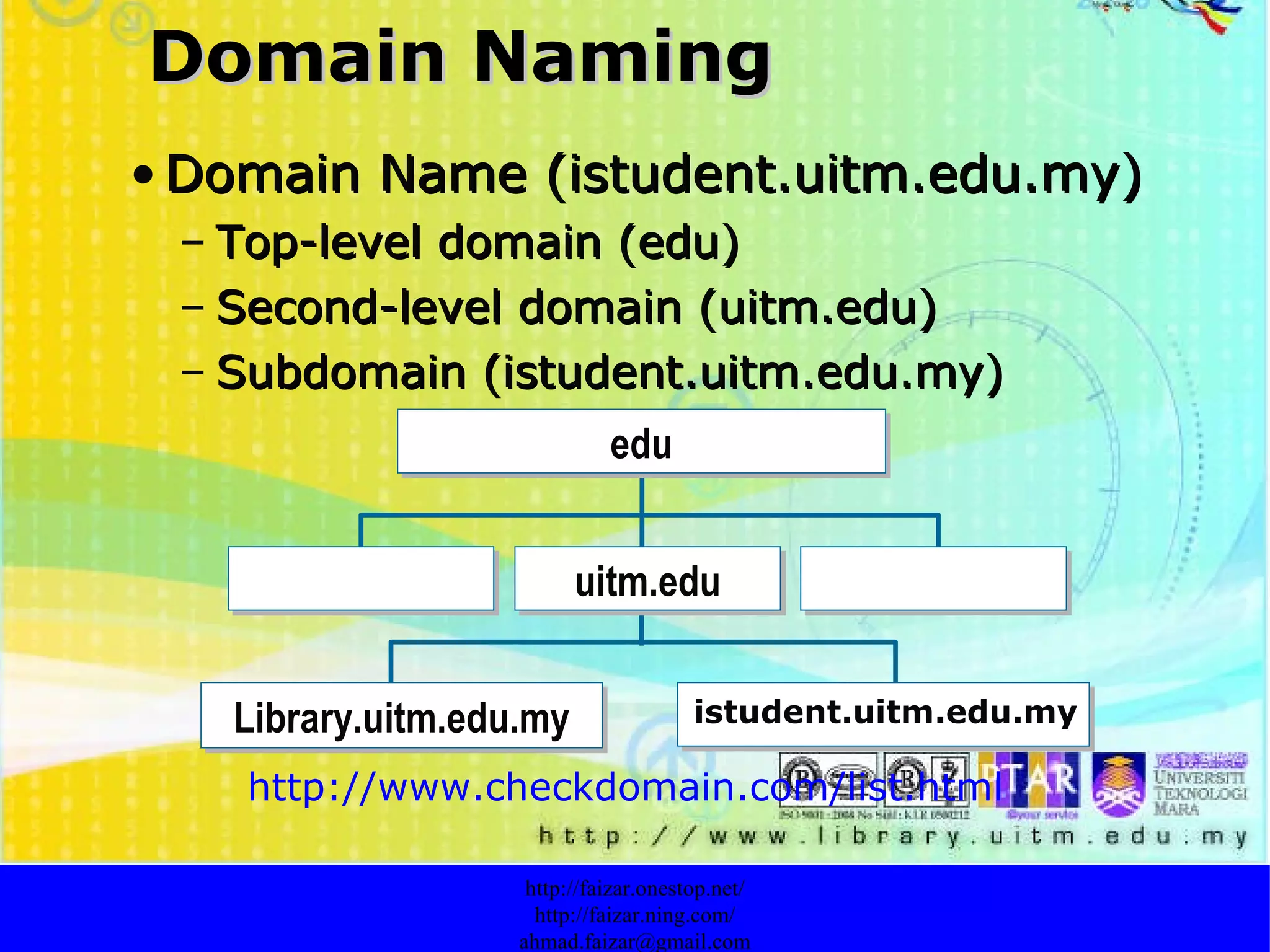 Domain Naming Domain Name (istudent.uitm.edu.my) Top-level domain (edu) Second-level domain (uitm.edu) Subdomain (istudent.uitm.edu.my) http://faizar.onestop.net/ http://faizar.ning.com/ [email_address] http://www.checkdomain.com/list.html   edu Library.uitm.edu.my uitm.edu istudent.uitm.edu.my 