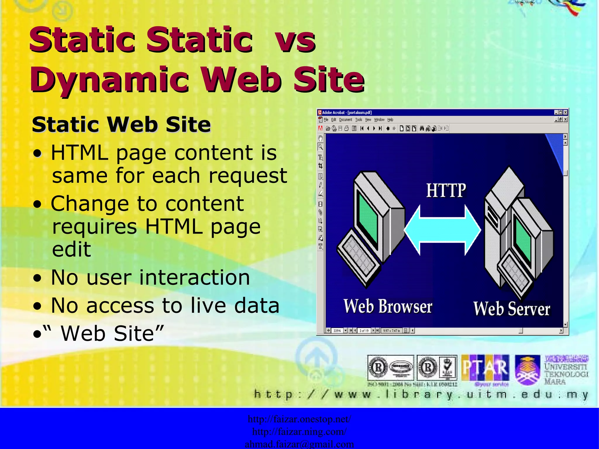Static Static  vs  Dynamic Web Site Static Web Site •  HTML page content is same for each request •  Change to content requires HTML page edit •  No user interaction •  No access to live data •“  Web Site” http://faizar.onestop.net/ http://faizar.ning.com/ [email_address] 