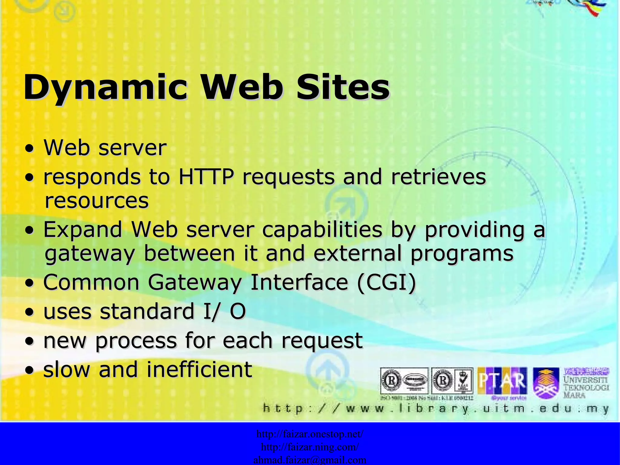 Dynamic Web Sites •  Web server •  responds to HTTP requests and retrieves resources •  Expand Web server capabilities by providing a gateway between it and external programs •  Common Gateway Interface (CGI) •  uses standard I/ O •  new process for each request •  slow and inefficient http://faizar.onestop.net/ http://faizar.ning.com/ [email_address] 