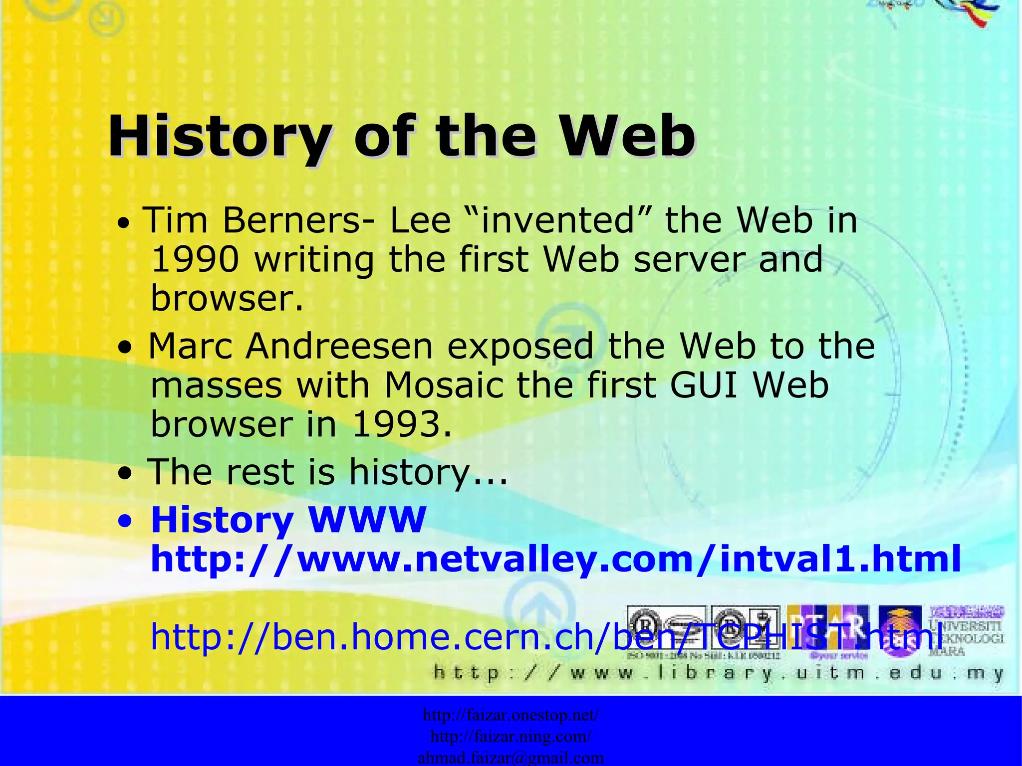 History of the Web •  Tim Berners- Lee “invented” the Web in 1990 writing the first Web server and browser. •  Marc Andreesen exposed the Web to the masses with Mosaic the first GUI Web browser in 1993. •  The rest is history... History WWW http://www.netvalley.com/intval1.html   http://ben.home.cern.ch/ben/TCPHIST.html http://faizar.onestop.net/ http://faizar.ning.com/ [email_address] 