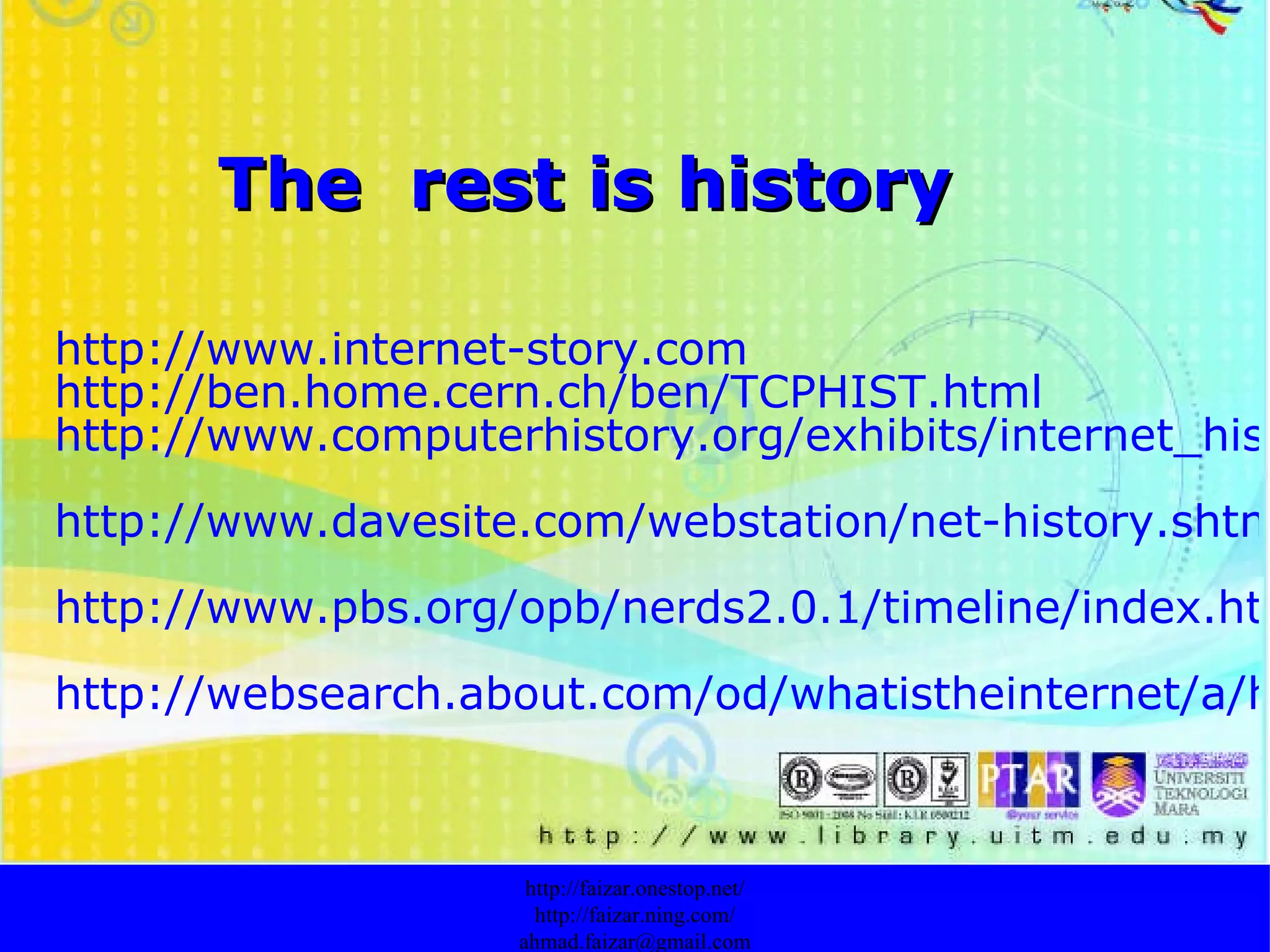 The  rest is history http://www.internet-story.com http://ben.home.cern.ch/ben/TCPHIST.html http://www.computerhistory.org/exhibits/internet_history/ http://www.davesite.com/webstation/net-history.shtml http://www.pbs.org/opb/nerds2.0.1/timeline/index.html http://websearch.about.com/od/whatistheinternet/a/historyinternet.htm?terms=internet+history http://faizar.onestop.net/ http://faizar.ning.com/ [email_address] 