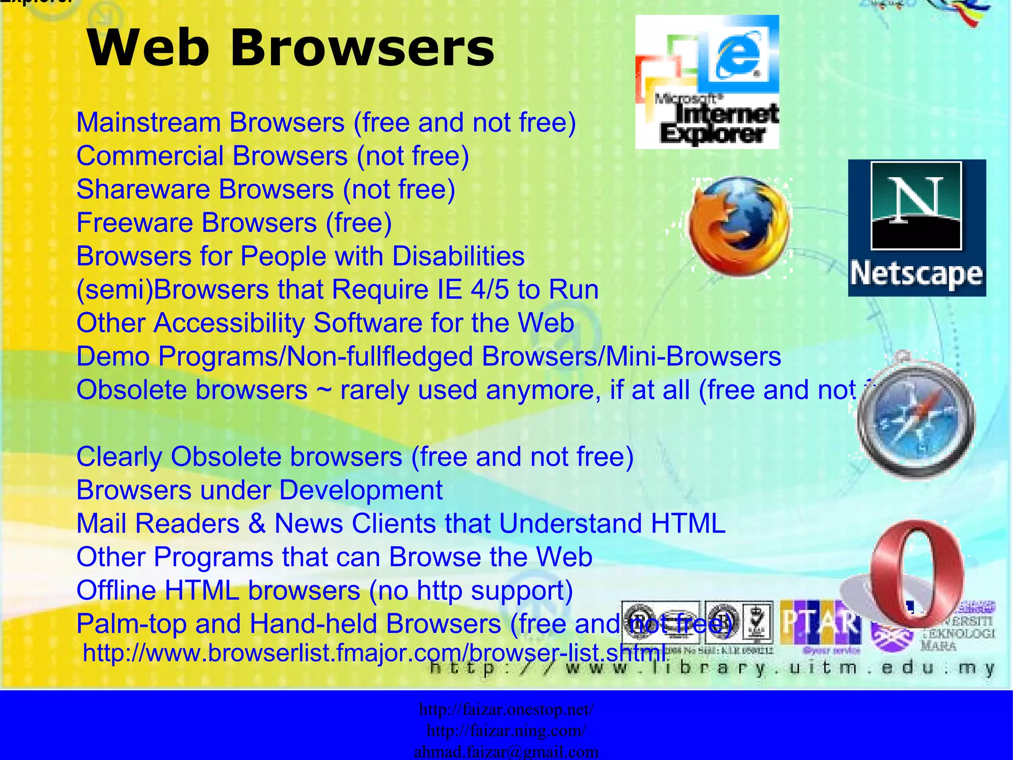 Web Browsers http://faizar.onestop.net/ http://faizar.ning.com/ [email_address] Mainstream Browsers (free and not free) Commercial Browsers (not free) Shareware Browsers (not free) Freeware Browsers (free) Browsers for People with Disabilities (semi)Browsers that Require IE 4/5 to Run Other Accessibility Software for the Web Demo Programs/Non-fullfledged Browsers/Mini-Browsers Obsolete browsers ~ rarely used anymore, if at all (free and not free) Clearly Obsolete browsers (free and not free) Browsers under Development Mail Readers & News Clients that Understand HTML Other Programs that can Browse the Web Offline HTML browsers (no http support) Palm-top and Hand-held Browsers (free and not free)   http://www.browserlist.fmajor.com/browser-list.shtml Browser Contoh:  Internet Explorer 