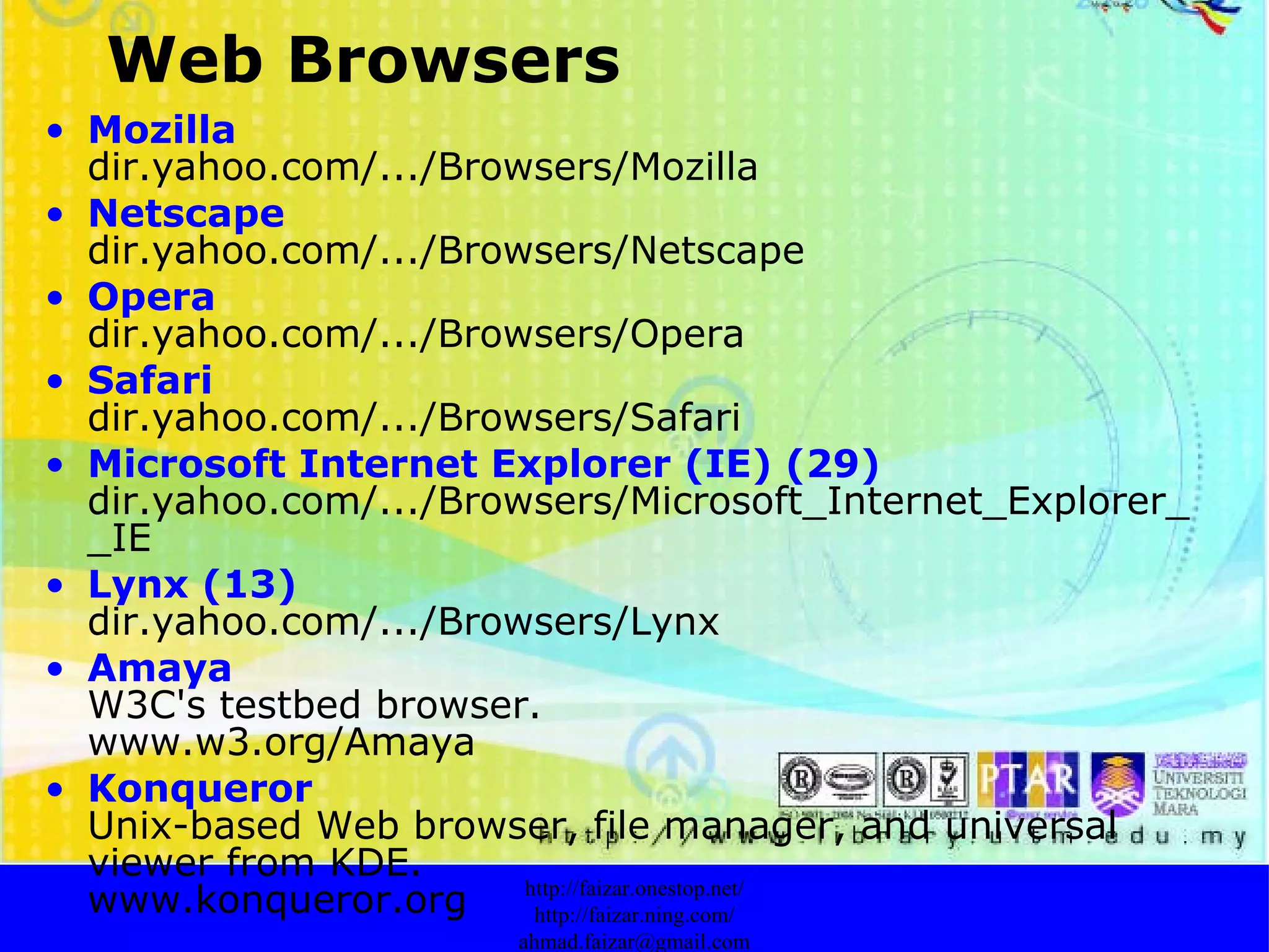Mozilla   dir.yahoo.com/.../Browsers/Mozilla  Netscape   dir.yahoo.com/.../Browsers/Netscape  Opera   dir.yahoo.com/.../Browsers/Opera  Safari   dir.yahoo.com/.../Browsers/Safari  Microsoft Internet Explorer (IE)  (29)       dir.yahoo.com/.../Browsers/Microsoft_Internet_Explorer__IE Lynx  (13)       dir.yahoo.com/.../Browsers/Lynx  Amaya       W3C's testbed browser. www.w3.org/Amaya  Konqueror       Unix-based Web browser, file manager, and universal viewer from KDE. www.konqueror.org  http://faizar.onestop.net/ http://faizar.ning.com/ [email_address] Web Browsers 
