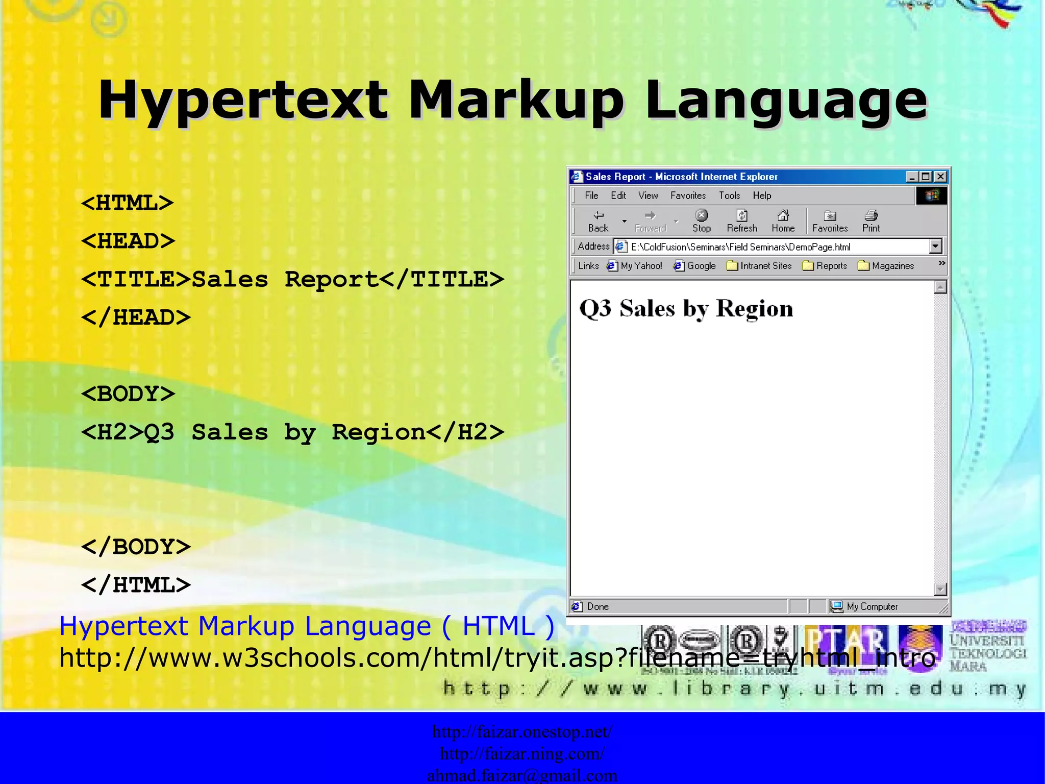 Hypertext Markup Language http://faizar.onestop.net/ http://faizar.ning.com/ [email_address] < HTML> <HEAD> <TITLE>Sales Report</TITLE> </HEAD> <BODY> <H2>Q3 Sales by Region</H2> </BODY> </HTML> Hypertext Markup Language ( HTML ) http://www.w3schools.com/html/tryit.asp?filename=tryhtml_intro 