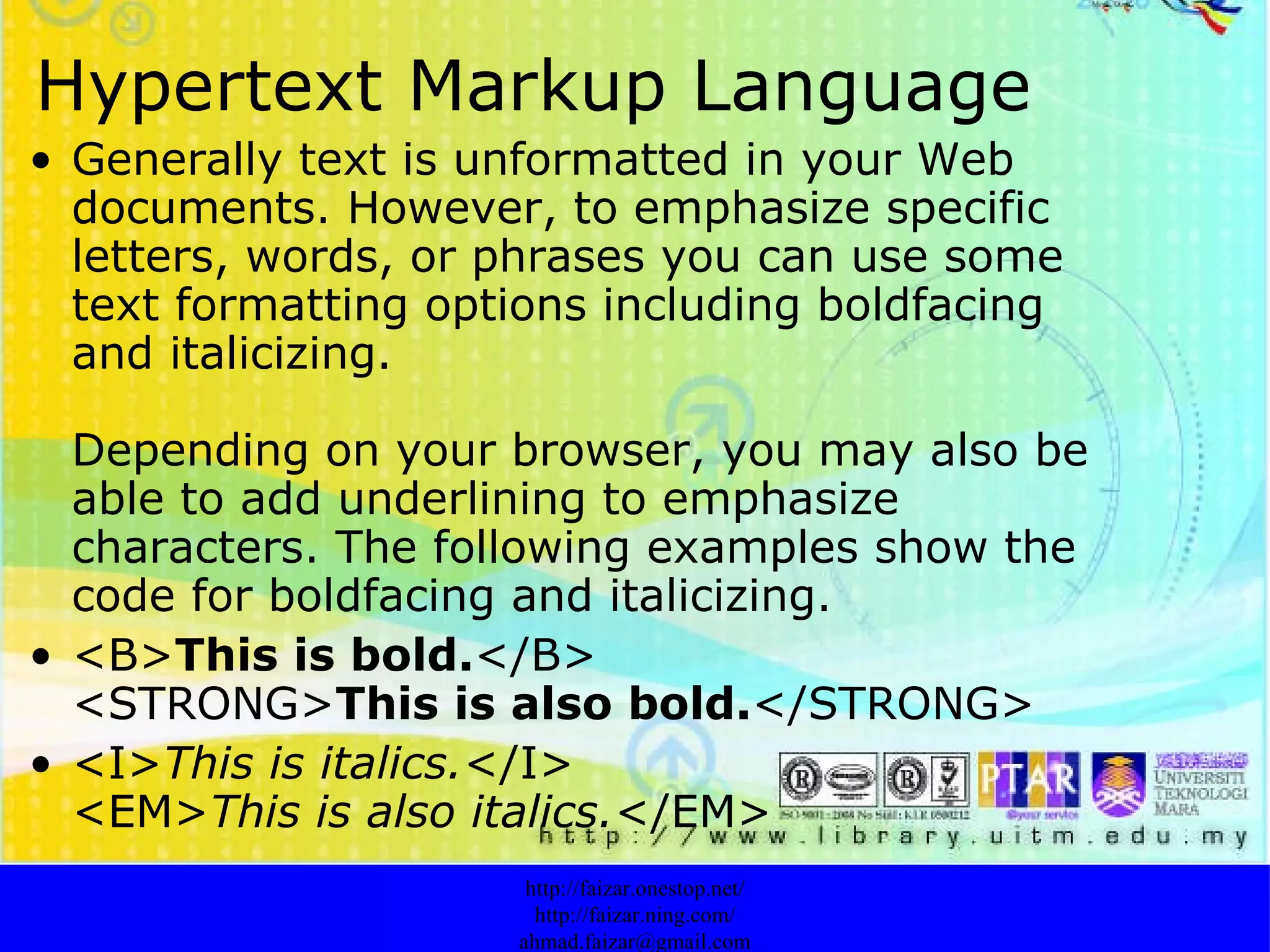 Hypertext Markup Language Generally text is unformatted in your Web documents. However, to emphasize specific letters, words, or phrases you can use some text formatting options including boldfacing and italicizing.  Depending on your browser, you may also be able to add underlining to emphasize characters. The following examples show the code for boldfacing and italicizing.  <B> This is bold. </B> <STRONG> This is also bold. </STRONG> <I> This is italics. </I> <EM> This is also italics. </EM>  http://faizar.onestop.net/ http://faizar.ning.com/ [email_address] 