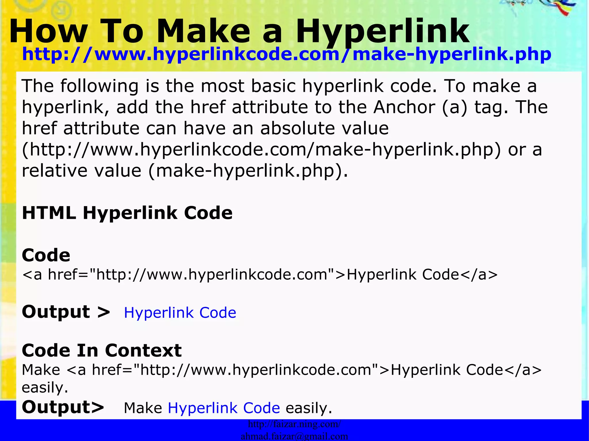 How To Make a Hyperlink   http://faizar.onestop.net/ http://faizar.ning.com/ [email_address] http://www.hyperlinkcode.com/make-hyperlink.php The following is the most basic hyperlink code. To make a hyperlink, add the href attribute to the Anchor (a) tag. The href attribute can have an absolute value (http://www.hyperlinkcode.com/make-hyperlink.php) or a relative value (make-hyperlink.php).  HTML Hyperlink Code Code   <a href="http://www.hyperlinkcode.com">Hyperlink Code</a>  Output >   Hyperlink Code   Code In Context   Make <a href="http://www.hyperlinkcode.com">Hyperlink Code</a> easily.  Output>  Make  Hyperlink Code  easily.   