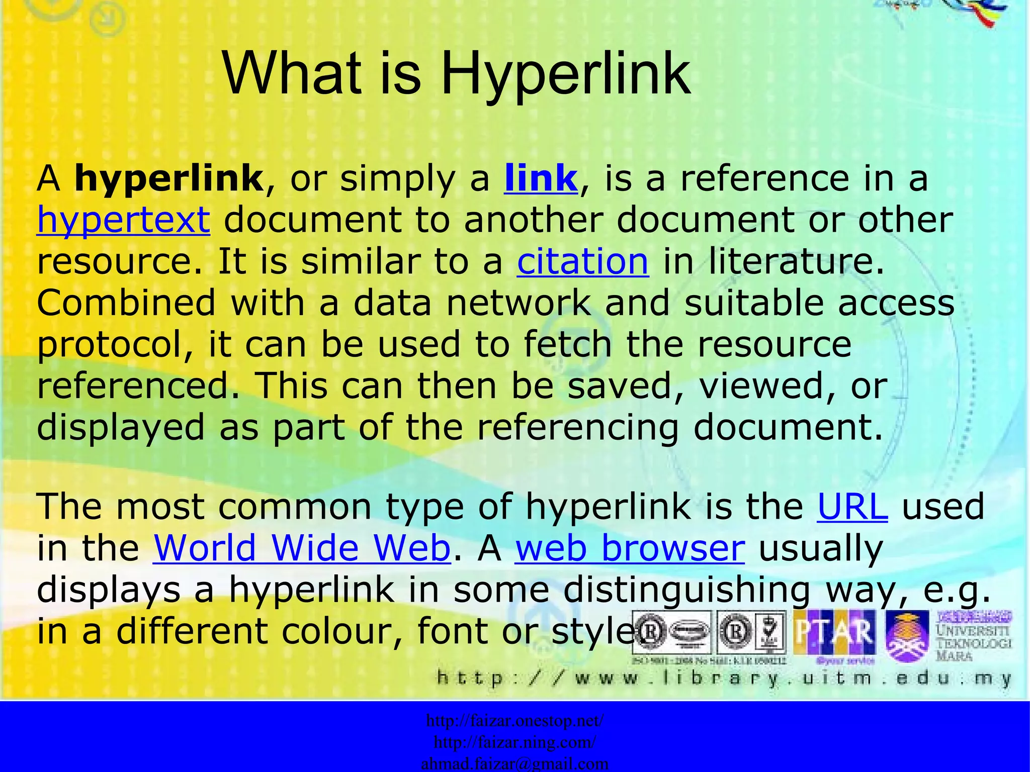 What is Hyperlink A  hyperlink , or simply a  link , is a reference in a  hypertext  document to another document or other resource. It is similar to a  citation  in literature. Combined with a data network and suitable access protocol, it can be used to fetch the resource referenced. This can then be saved, viewed, or displayed as part of the referencing document. The most common type of hyperlink is the  URL  used in the  World Wide Web . A  web browser  usually displays a hyperlink in some distinguishing way, e.g. in a different colour, font or style.  http://faizar.onestop.net/ http://faizar.ning.com/ [email_address] 