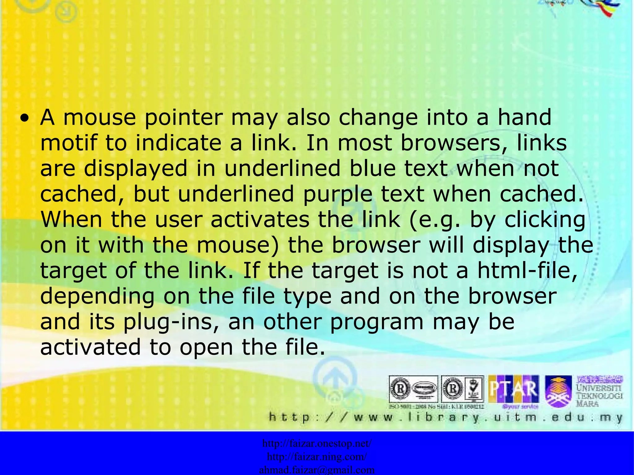 A mouse pointer may also change into a hand motif to indicate a link. In most browsers, links are displayed in underlined blue text when not cached, but underlined purple text when cached. When the user activates the link (e.g. by clicking on it with the mouse) the browser will display the target of the link. If the target is not a html-file, depending on the file type and on the browser and its plug-ins, an other program may be activated to open the file. http://faizar.onestop.net/ http://faizar.ning.com/ [email_address] 