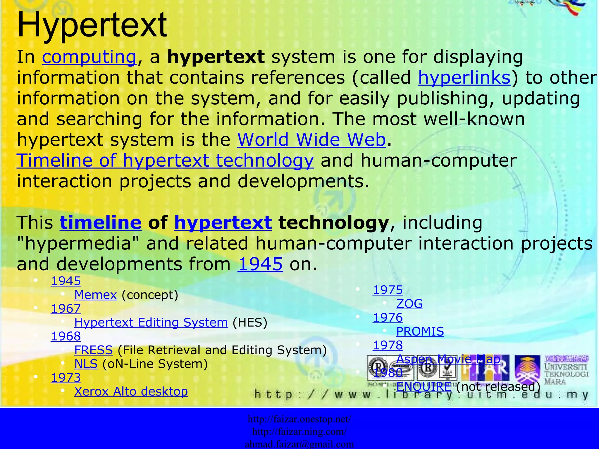 Hypertext In  computing , a  hypertext  system is one for displaying information that contains references (called  hyperlinks ) to other information on the system, and for easily publishing, updating and searching for the information. The most well-known hypertext system is the  World Wide Web . Timeline of hypertext technology  and human-computer interaction projects and developments.  This  timeline  of  hypertext  technology , including "hypermedia" and related human-computer interaction projects and developments from  1945  on. http://faizar.onestop.net/ http://faizar.ning.com/ [email_address] 1945 Memex   (concept) 1967 Hypertext Editing System   (HES) 1968 FRESS   (File Retrieval and Editing System) NLS   (oN-Line System) 1973 Xerox Alto desktop 1975 ZOG 1976 PROMIS 1978 Aspen Movie Map 1980 ENQUIRE   (not released) 
