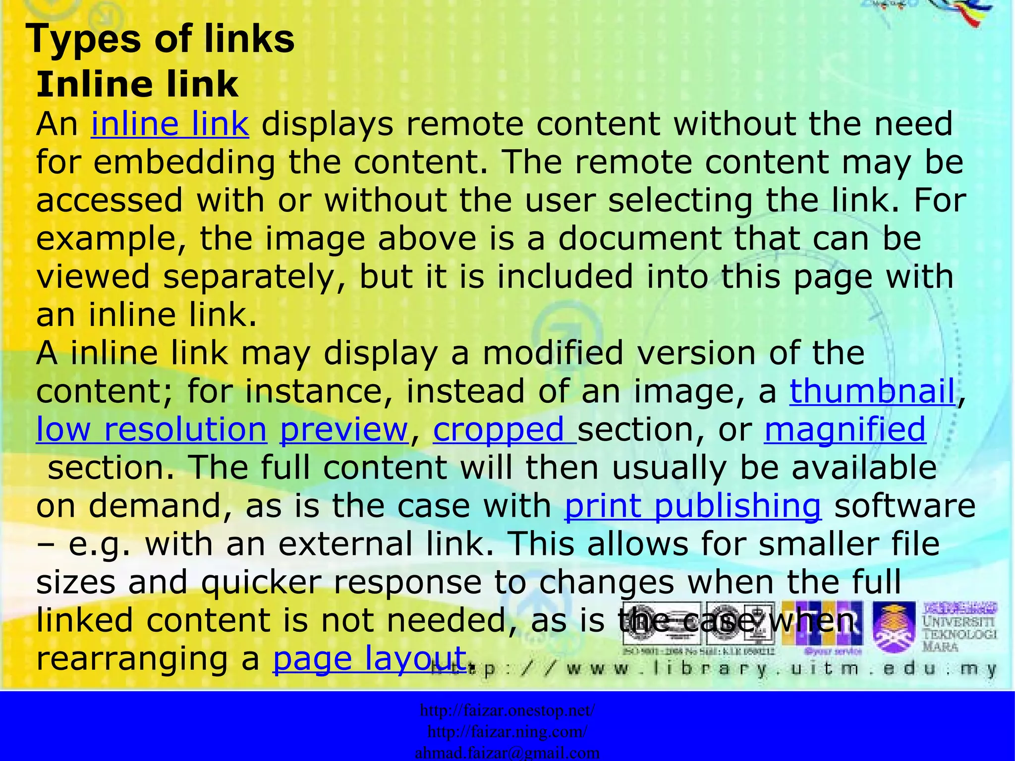 Types of links Inline link An  inline link  displays remote content without the need for embedding the content. The remote content may be accessed with or without the user selecting the link. For example, the image above is a document that can be viewed separately, but it is included into this page with an inline link. A inline link may display a modified version of the content; for instance, instead of an image, a  thumbnail ,  low resolution   preview ,  cropped   section, or  magnified  section. The full content will then usually be available on demand, as is the case with  print publishing  software – e.g. with an external link. This allows for smaller file sizes and quicker response to changes when the full linked content is not needed, as is the case when rearranging a  page layout . http://faizar.onestop.net/ http://faizar.ning.com/ [email_address] 