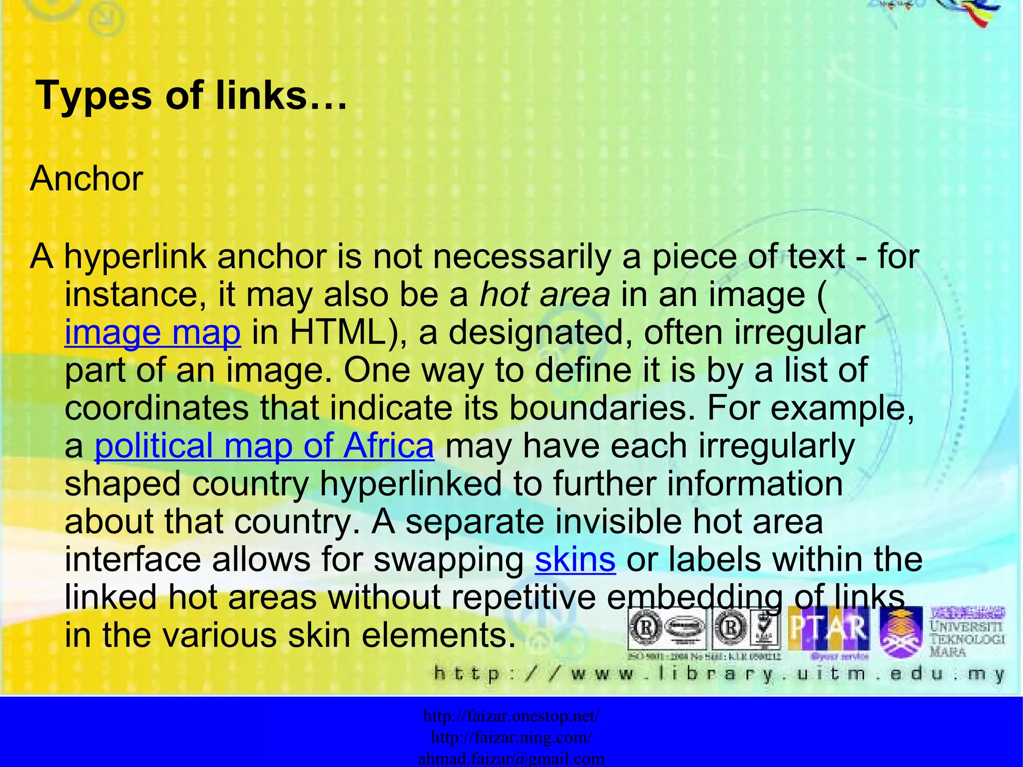 Types of links… Anchor A hyperlink anchor is not necessarily a piece of text - for instance, it may also be a  hot area  in an image ( image map  in HTML), a designated, often irregular part of an image. One way to define it is by a list of coordinates that indicate its boundaries. For example, a  political map of Africa  may have each irregularly shaped country hyperlinked to further information about that country. A separate invisible hot area interface allows for swapping  skins  or labels within the linked hot areas without repetitive embedding of links in the various skin elements. http://faizar.onestop.net/ http://faizar.ning.com/ [email_address] 