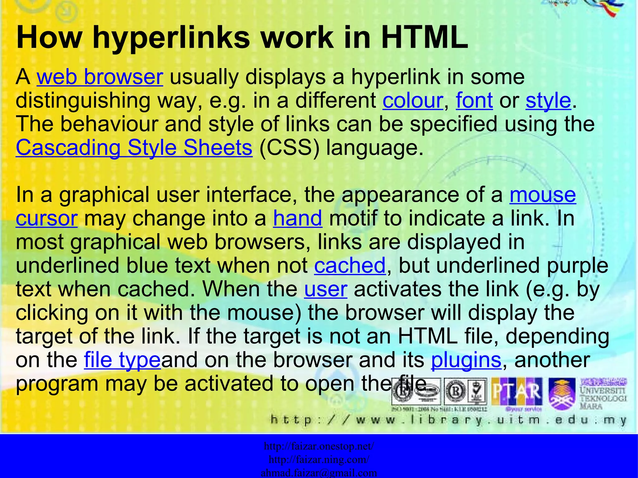 How hyperlinks work in HTML A  web browser  usually displays a hyperlink in some distinguishing way, e.g. in a different  colour ,  font  or  style . The behaviour and style of links can be specified using the  Cascading Style Sheets  (CSS) language. In a graphical user interface, the appearance of a  mouse   cursor  may change into a  hand  motif to indicate a link. In most graphical web browsers, links are displayed in underlined blue text when not  cached , but underlined purple text when cached. When the  user  activates the link (e.g. by clicking on it with the mouse) the browser will display the target of the link. If the target is not an HTML file, depending on the  file type and on the browser and its  plugins , another program may be activated to open the file. http://faizar.onestop.net/ http://faizar.ning.com/ [email_address] 