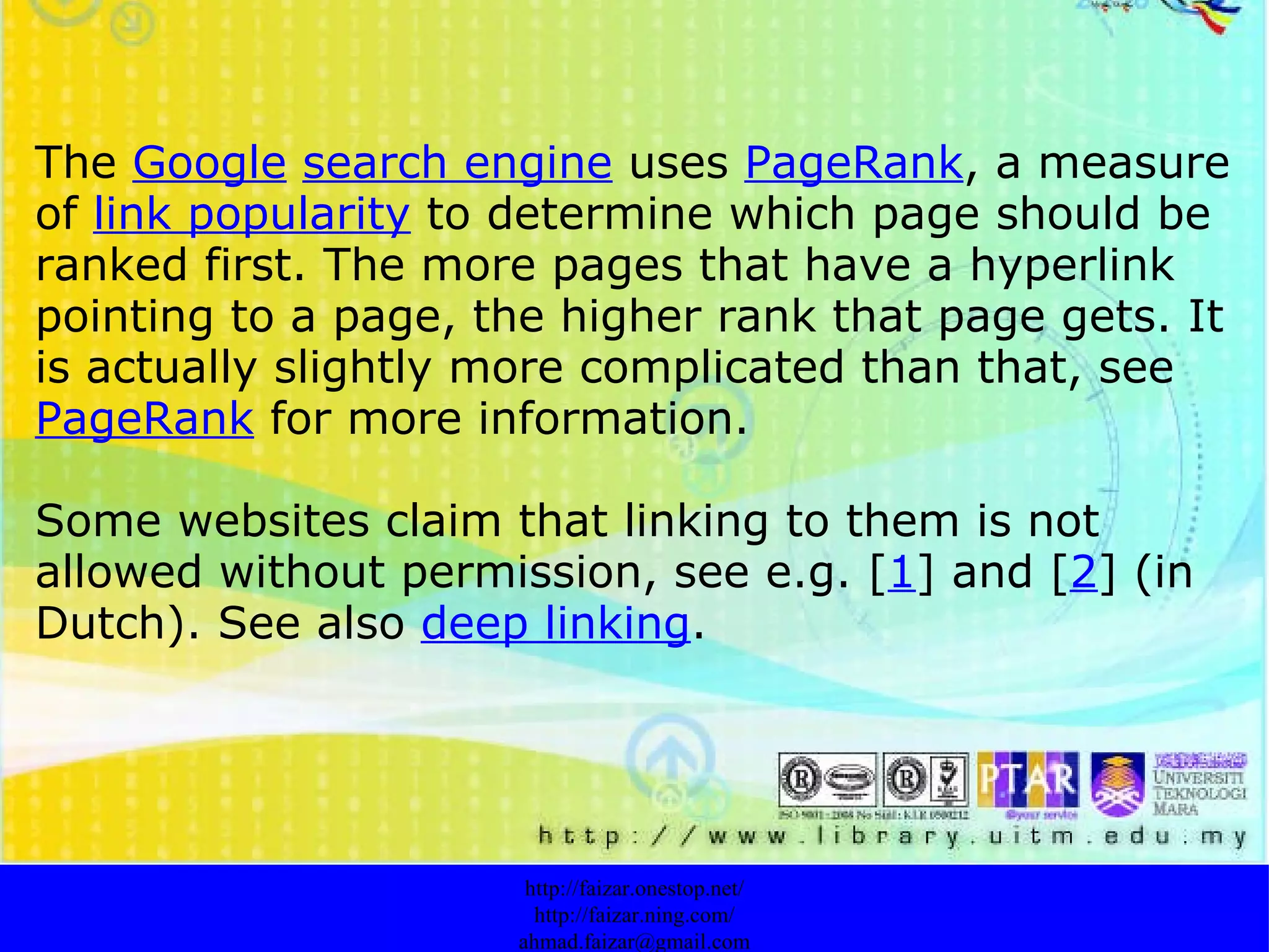   The  Google   search engine  uses  PageRank , a measure of  link popularity  to determine which page should be ranked first. The more pages that have a hyperlink pointing to a page, the higher rank that page gets. It is actually slightly more complicated than that, see  PageRank  for more information. Some websites claim that linking to them is not allowed without permission, see e.g. [ 1 ] and [ 2 ] (in Dutch). See also  deep linking . http://faizar.onestop.net/ http://faizar.ning.com/ [email_address] 