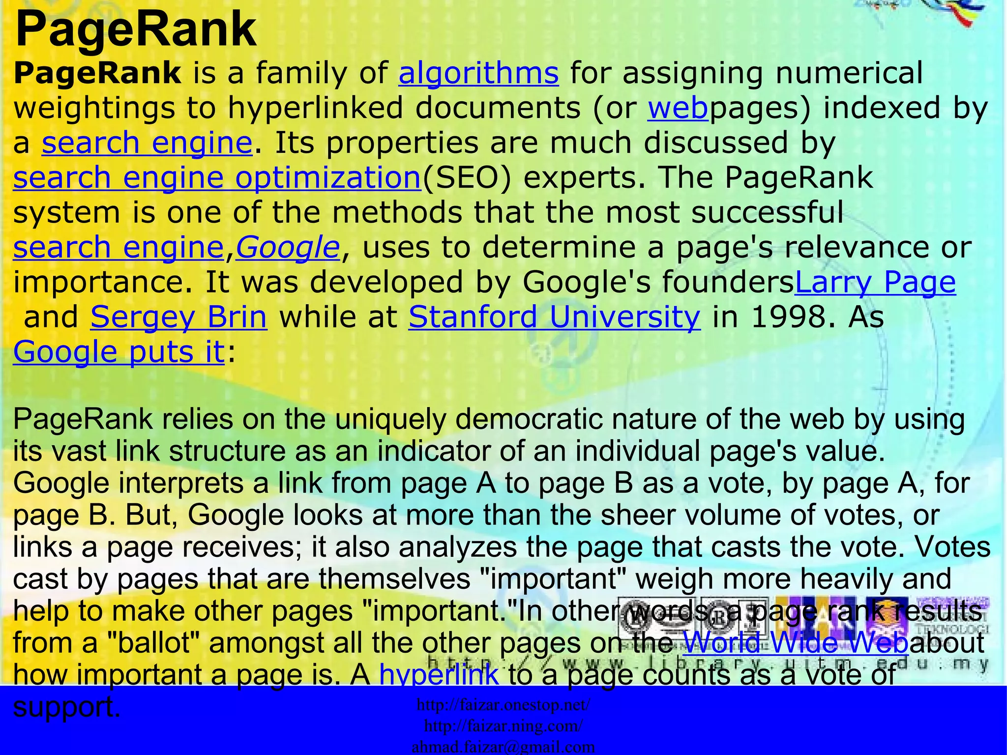 PageRank PageRank  is a family of  algorithms  for assigning numerical weightings to hyperlinked documents (or  web pages) indexed by a  search engine . Its properties are much discussed by  search engine optimization (SEO) experts. The PageRank system is one of the methods that the most successful  search engine , Google , uses to determine a page's relevance or importance. It was developed by Google's founders Larry Page  and  Sergey Brin  while at  Stanford University  in 1998. As  Google puts it : PageRank relies on the uniquely democratic nature of the web by using its vast link structure as an indicator of an individual page's value. Google interprets a link from page A to page B as a vote, by page A, for page B. But, Google looks at more than the sheer volume of votes, or links a page receives; it also analyzes the page that casts the vote. Votes cast by pages that are themselves "important" weigh more heavily and help to make other pages "important."In other words, a page rank results from a "ballot" amongst all the other pages on the  World Wide Web about how important a page is. A  hyperlink  to a page counts as a vote of support.  http://faizar.onestop.net/ http://faizar.ning.com/ [email_address] 