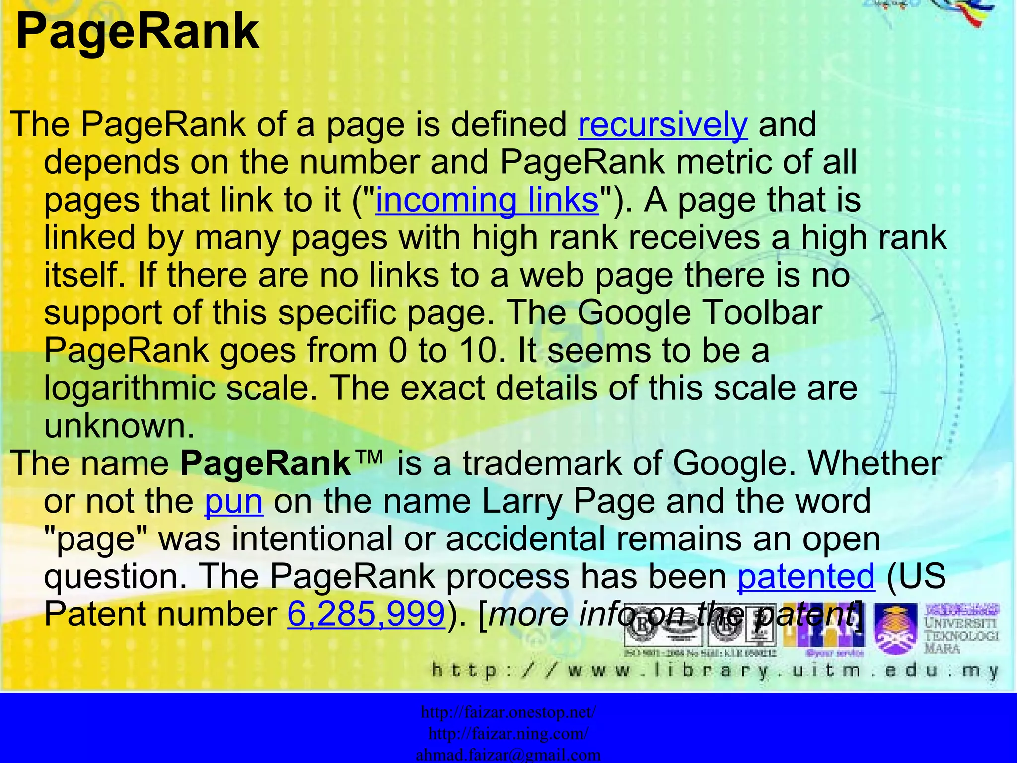 The PageRank of a page is defined  recursively  and depends on the number and PageRank metric of all pages that link to it (" incoming links "). A page that is linked by many pages with high rank receives a high rank itself. If there are no links to a web page there is no support of this specific page. The Google Toolbar PageRank goes from 0 to 10. It seems to be a logarithmic scale. The exact details of this scale are unknown. The name  PageRank ™ is a trademark of Google. Whether or not the  pun  on the name Larry Page and the word "page" was intentional or accidental remains an open question. The PageRank process has been  patented  (US Patent number  6,285,999 ). [ more info on the patent ] http://faizar.onestop.net/ http://faizar.ning.com/ [email_address] PageRank 
