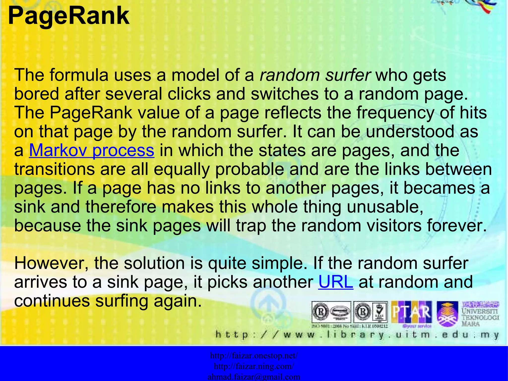   The formula uses a model of a  random surfer  who gets bored after several clicks and switches to a random page. The PageRank value of a page reflects the frequency of hits on that page by the random surfer. It can be understood as a  Markov process  in which the states are pages, and the transitions are all equally probable and are the links between pages. If a page has no links to another pages, it becames a sink and therefore makes this whole thing unusable, because the sink pages will trap the random visitors forever.  However, the solution is quite simple. If the random surfer arrives to a sink page, it picks another  URL  at random and continues surfing again. http://faizar.onestop.net/ http://faizar.ning.com/ [email_address] PageRank 