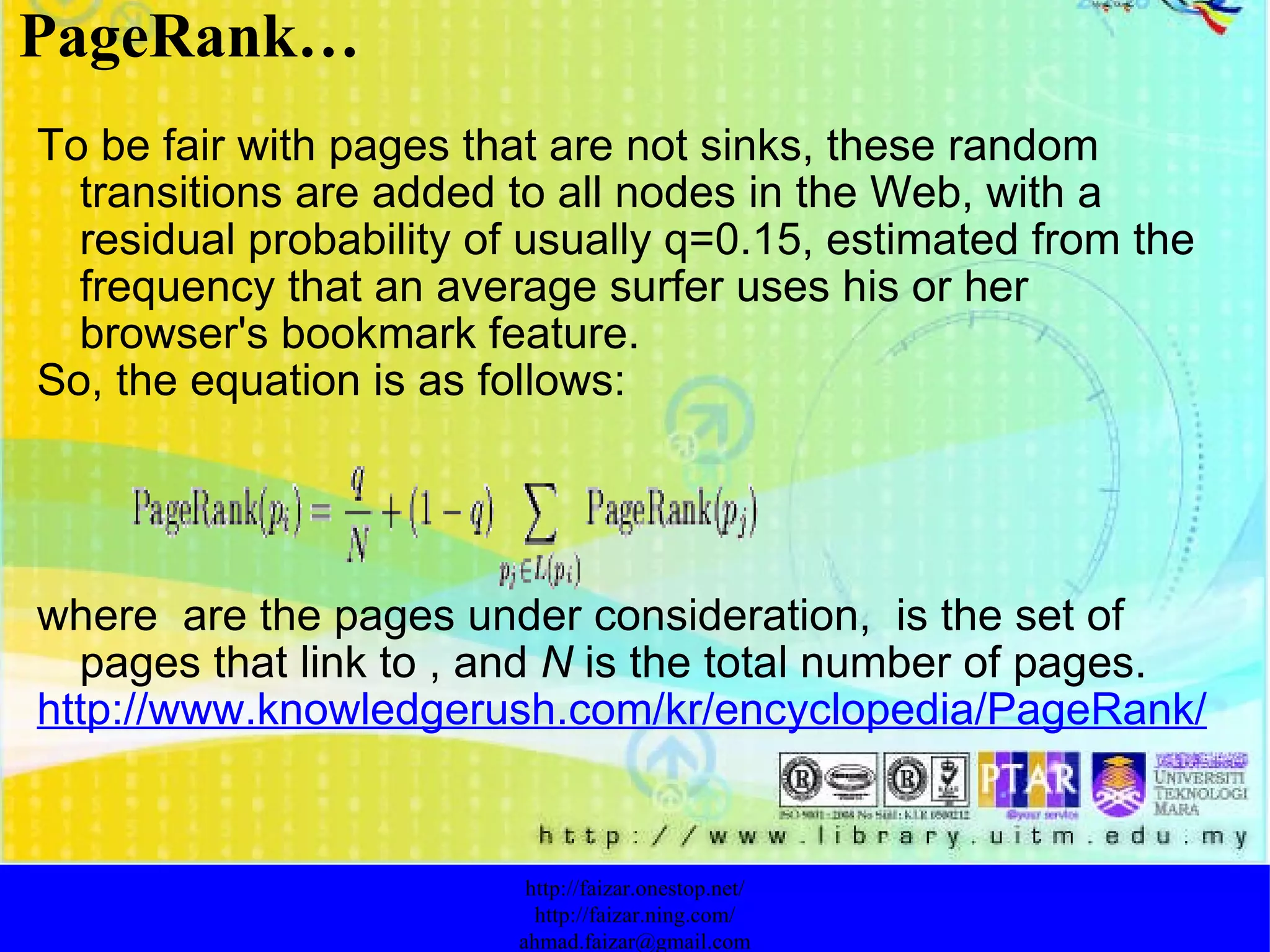 To be fair with pages that are not sinks, these random transitions are added to all nodes in the Web, with a residual probability of usually q=0.15, estimated from the frequency that an average surfer uses his or her browser's bookmark feature. So, the equation is as follows: where  are the pages under consideration,  is the set of pages that link to , and  N  is the total number of pages. http://www.knowledgerush.com/kr/encyclopedia/PageRank/ PageRank… http://faizar.onestop.net/ http://faizar.ning.com/ [email_address] 