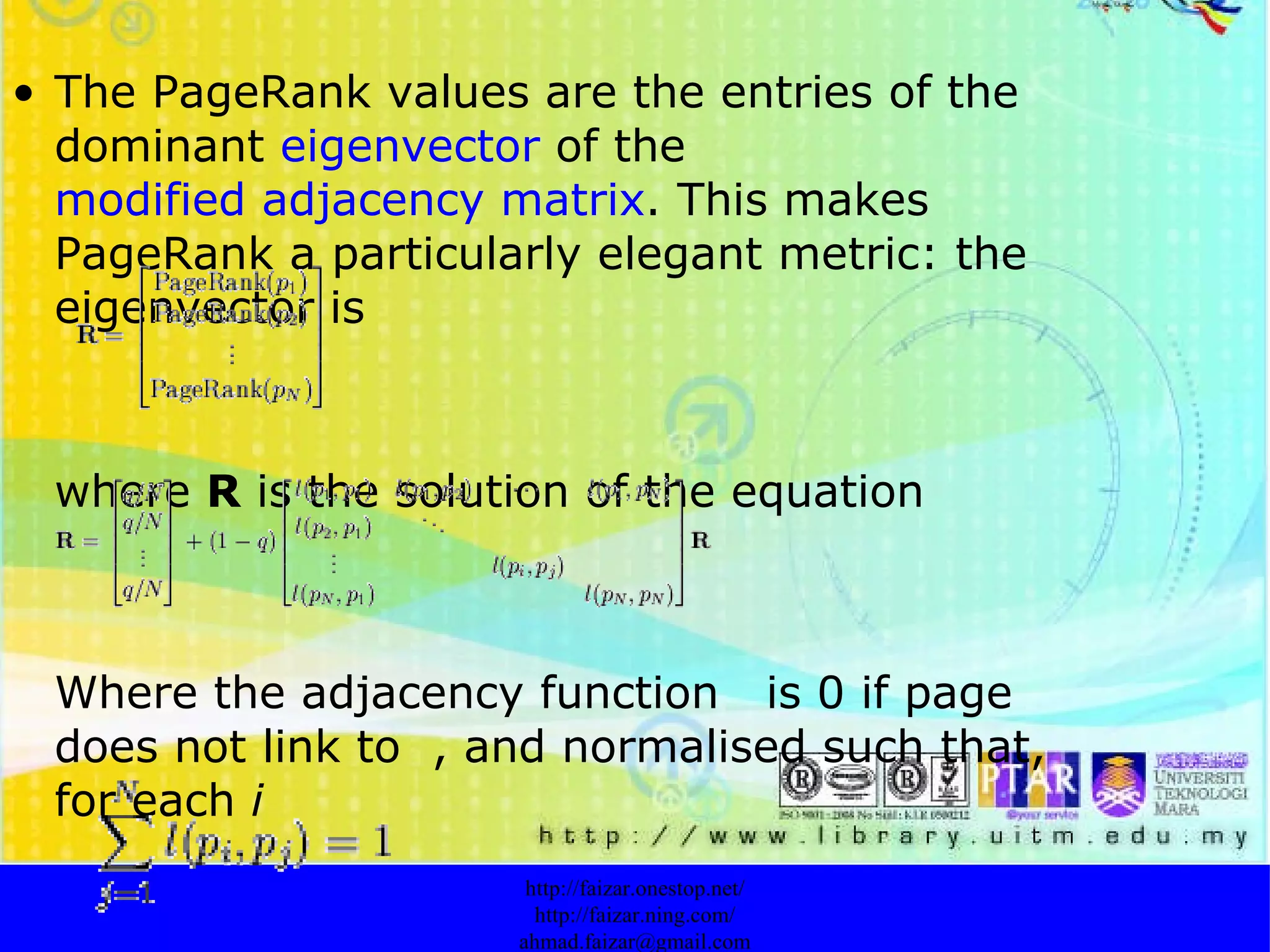 The PageRank values are the entries of the dominant  eigenvector  of the  modified adjacency matrix . This makes PageRank a particularly elegant metric: the eigenvector is  where  R  is the solution of the equation   Where the adjacency function  is 0 if page  does not link to  , and normalised such that, for each  i   http://faizar.onestop.net/ http://faizar.ning.com/ [email_address] 