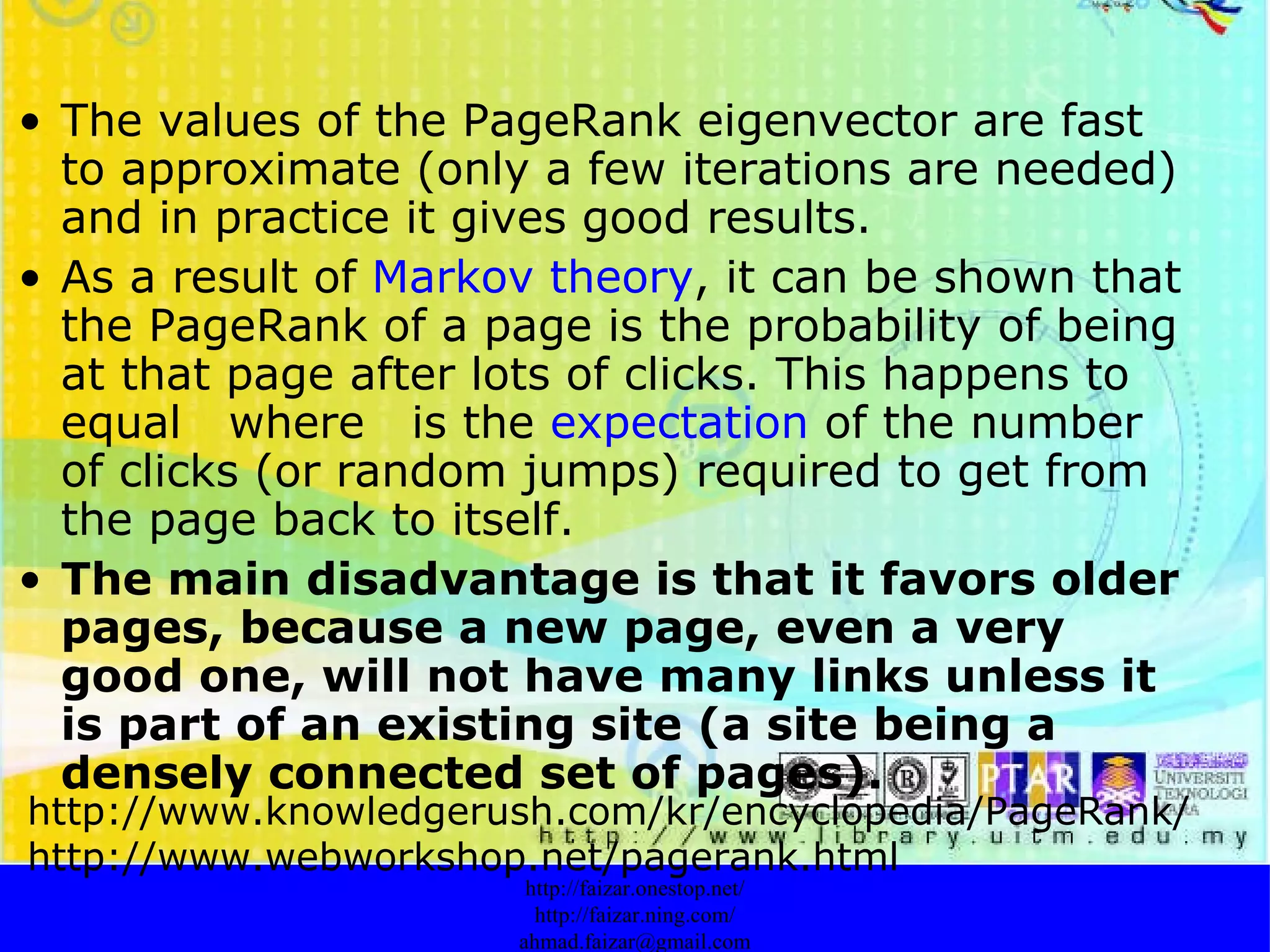 The values of the PageRank eigenvector are fast to approximate (only a few iterations are needed) and in practice it gives good results.  As a result of  Markov theory , it can be shown that the PageRank of a page is the probability of being at that page after lots of clicks. This happens to equal  where  is the  expectation  of the number of clicks (or random jumps) required to get from the page back to itself.  The main disadvantage is that it favors older pages, because a new page, even a very good one, will not have many links unless it is part of an existing site (a site being a densely connected set of pages).   http://faizar.onestop.net/ http://faizar.ning.com/ [email_address] http://www.knowledgerush.com/kr/encyclopedia/PageRank/ http://www.webworkshop.net/pagerank.html 