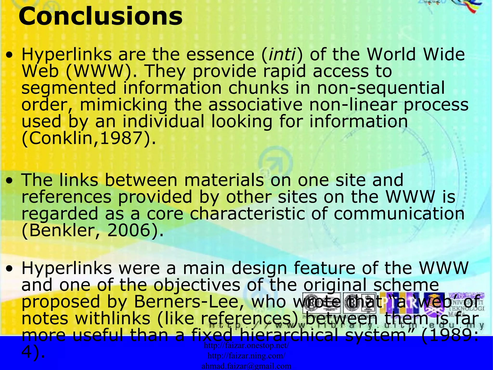 Conclusions Hyperlinks are the essence ( inti ) of the World Wide Web (WWW). They provide rapid access to segmented information chunks in non-sequential order, mimicking the associative non-linear process used by an individual looking for information (Conklin,1987).  The links between materials on one site and references provided by other sites on the WWW is regarded as a core characteristic of communication (Benkler, 2006). Hyperlinks were a main design feature of the WWW and one of the objectives of the original scheme proposed by Berners-Lee, who wrote that “a ‘web’ of notes withlinks (like references) between them is far more useful than a fixed hierarchical system” (1989: 4). http://faizar.onestop.net/ http://faizar.ning.com/ [email_address] 