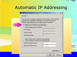Automatic IP Addressing http://faizar.onestop.net/ http://faizar.ning.com/ [email_address] Internet Protocol (TCP/IP) Properties General You can get IP settings assigned automatically if your network supports this capability. Otherwise, you need to ask your network administrator for the appropriate IP settings . O btain an IP address automatically U s e the following IP address: IP address: Us e  the following DNS server addresses: P referred DNS server: Obtain DNS server address automatically Ad v anced... A lternate DNS server: Subnet mask : Default gateway : OK Cancel 