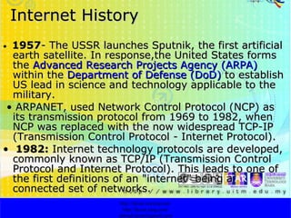 Internet History •  1957 - The USSR launches Sputnik, the first artificial earth satellite. In response,the United States forms the  Advanced Research Projects Agency (ARPA)  within the  Department of Defense (DoD)  to establish US lead in science and technology applicable to the military. •  ARPANET, used Network Control Protocol (NCP) as its transmission protocol from 1969 to 1982, when NCP was replaced with the now widespread TCP-IP (Transmission Control Protocol - Internet Protocol). •  1982:  Internet technology protocols are developed, commonly known as TCP/IP (Transmission Control Protocol and Internet Protocol). This leads to one of the first definitions of an "internet" being a connected set of networks.  http://faizar.onestop.net/ http://faizar.ning.com/ [email_address] 