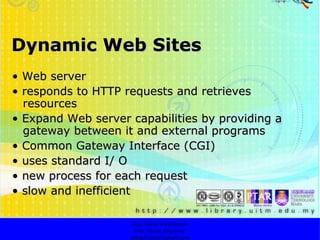 Dynamic Web Sites •  Web server •  responds to HTTP requests and retrieves resources •  Expand Web server capabilities by providing a gateway between it and external programs •  Common Gateway Interface (CGI) •  uses standard I/ O •  new process for each request •  slow and inefficient http://faizar.onestop.net/ http://faizar.ning.com/ [email_address] 