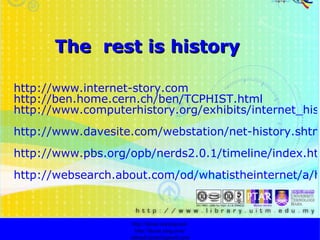 The  rest is history http://www.internet-story.com http://ben.home.cern.ch/ben/TCPHIST.html http://www.computerhistory.org/exhibits/internet_history/ http://www.davesite.com/webstation/net-history.shtml http://www.pbs.org/opb/nerds2.0.1/timeline/index.html http://websearch.about.com/od/whatistheinternet/a/historyinternet.htm?terms=internet+history http://faizar.onestop.net/ http://faizar.ning.com/ [email_address] 