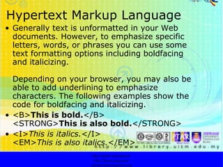 Hypertext Markup Language Generally text is unformatted in your Web documents. However, to emphasize specific letters, words, or phrases you can use some text formatting options including boldfacing and italicizing.  Depending on your browser, you may also be able to add underlining to emphasize characters. The following examples show the code for boldfacing and italicizing.  <B> This is bold. </B> <STRONG> This is also bold. </STRONG> <I> This is italics. </I> <EM> This is also italics. </EM>  http://faizar.onestop.net/ http://faizar.ning.com/ [email_address] 