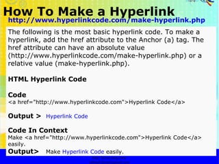 How To Make a Hyperlink   http://faizar.onestop.net/ http://faizar.ning.com/ [email_address] http://www.hyperlinkcode.com/make-hyperlink.php The following is the most basic hyperlink code. To make a hyperlink, add the href attribute to the Anchor (a) tag. The href attribute can have an absolute value (http://www.hyperlinkcode.com/make-hyperlink.php) or a relative value (make-hyperlink.php).  HTML Hyperlink Code Code   <a href="http://www.hyperlinkcode.com">Hyperlink Code</a>  Output >   Hyperlink Code   Code In Context   Make <a href="http://www.hyperlinkcode.com">Hyperlink Code</a> easily.  Output>  Make  Hyperlink Code  easily.   
