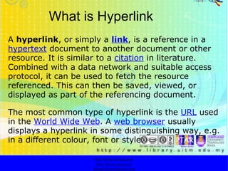 What is Hyperlink A  hyperlink , or simply a  link , is a reference in a  hypertext  document to another document or other resource. It is similar to a  citation  in literature. Combined with a data network and suitable access protocol, it can be used to fetch the resource referenced. This can then be saved, viewed, or displayed as part of the referencing document. The most common type of hyperlink is the  URL  used in the  World Wide Web . A  web browser  usually displays a hyperlink in some distinguishing way, e.g. in a different colour, font or style.  http://faizar.onestop.net/ http://faizar.ning.com/ [email_address] 