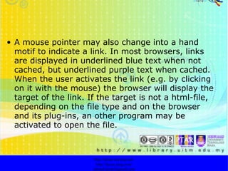 A mouse pointer may also change into a hand motif to indicate a link. In most browsers, links are displayed in underlined blue text when not cached, but underlined purple text when cached. When the user activates the link (e.g. by clicking on it with the mouse) the browser will display the target of the link. If the target is not a html-file, depending on the file type and on the browser and its plug-ins, an other program may be activated to open the file. http://faizar.onestop.net/ http://faizar.ning.com/ [email_address] 