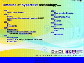 T imeline  of  hypertext  technology…. http://faizar.onestop.net/ http://faizar.ning.com/ [email_address] 1981 Xerox Star desktop 1983 Guide Knowledge Management system  (KMS) TIES 1984 Cyc NoteCards 1985 Intermedia Symbolics Document Examiner   (Symbolics   workstations ) 1987 Authorware Canon Cat   ("Leap" function, interface) HyperCard 1989 Macromedia Director 1990 World Wide Web 1991 Gopher 1995 WikiWiki 1998 Everything2 XML 2001 Wikipedia 
