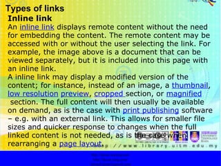 Types of links Inline link An  inline link  displays remote content without the need for embedding the content. The remote content may be accessed with or without the user selecting the link. For example, the image above is a document that can be viewed separately, but it is included into this page with an inline link. A inline link may display a modified version of the content; for instance, instead of an image, a  thumbnail ,  low resolution   preview ,  cropped   section, or  magnified  section. The full content will then usually be available on demand, as is the case with  print publishing  software – e.g. with an external link. This allows for smaller file sizes and quicker response to changes when the full linked content is not needed, as is the case when rearranging a  page layout . http://faizar.onestop.net/ http://faizar.ning.com/ [email_address] 