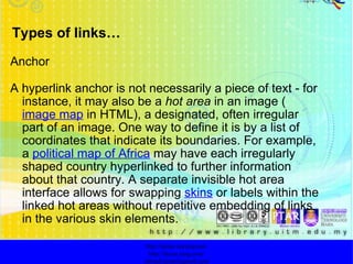 Types of links… Anchor A hyperlink anchor is not necessarily a piece of text - for instance, it may also be a  hot area  in an image ( image map  in HTML), a designated, often irregular part of an image. One way to define it is by a list of coordinates that indicate its boundaries. For example, a  political map of Africa  may have each irregularly shaped country hyperlinked to further information about that country. A separate invisible hot area interface allows for swapping  skins  or labels within the linked hot areas without repetitive embedding of links in the various skin elements. http://faizar.onestop.net/ http://faizar.ning.com/ [email_address] 