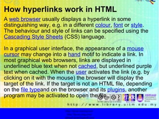 How hyperlinks work in HTML A  web browser  usually displays a hyperlink in some distinguishing way, e.g. in a different  colour ,  font  or  style . The behaviour and style of links can be specified using the  Cascading Style Sheets  (CSS) language. In a graphical user interface, the appearance of a  mouse   cursor  may change into a  hand  motif to indicate a link. In most graphical web browsers, links are displayed in underlined blue text when not  cached , but underlined purple text when cached. When the  user  activates the link (e.g. by clicking on it with the mouse) the browser will display the target of the link. If the target is not an HTML file, depending on the  file type and on the browser and its  plugins , another program may be activated to open the file. http://faizar.onestop.net/ http://faizar.ning.com/ [email_address] 