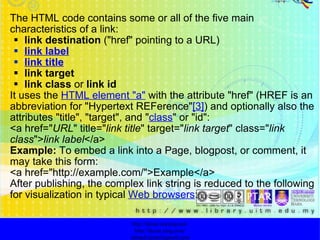   The HTML code contains some or all of the five main characteristics of a link: link destination  ("href" pointing to a URL) link label link title link target link class  or  link id It uses the  HTML element "a"  with the attribute "href" (HREF is an abbreviation for "Hypertext REFerence" [3] ) and optionally also the attributes "title", "target", and " class " or "id": <a href=" URL " title=" link title " target=" link target " class=" link class "> link label </a> Example:  To embed a link into a Page, blogpost, or comment, it may take this form: <a href="http://example.com/">Example</a> After publishing, the complex link string is reduced to the following for visualization in typical  Web browsers : http://faizar.onestop.net/ http://faizar.ning.com/ [email_address] 