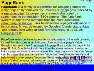 PageRank PageRank  is a family of  algorithms  for assigning numerical weightings to hyperlinked documents (or  web pages) indexed by a  search engine . Its properties are much discussed by  search engine optimization (SEO) experts. The PageRank system is one of the methods that the most successful  search engine , Google , uses to determine a page's relevance or importance. It was developed by Google's founders Larry Page  and  Sergey Brin  while at  Stanford University  in 1998. As  Google puts it : PageRank relies on the uniquely democratic nature of the web by using its vast link structure as an indicator of an individual page's value. Google interprets a link from page A to page B as a vote, by page A, for page B. But, Google looks at more than the sheer volume of votes, or links a page receives; it also analyzes the page that casts the vote. Votes cast by pages that are themselves "important" weigh more heavily and help to make other pages "important."In other words, a page rank results from a "ballot" amongst all the other pages on the  World Wide Web about how important a page is. A  hyperlink  to a page counts as a vote of support.  http://faizar.onestop.net/ http://faizar.ning.com/ [email_address] 