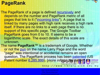 The PageRank of a page is defined  recursively  and depends on the number and PageRank metric of all pages that link to it (" incoming links "). A page that is linked by many pages with high rank receives a high rank itself. If there are no links to a web page there is no support of this specific page. The Google Toolbar PageRank goes from 0 to 10. It seems to be a logarithmic scale. The exact details of this scale are unknown. The name  PageRank ™ is a trademark of Google. Whether or not the  pun  on the name Larry Page and the word "page" was intentional or accidental remains an open question. The PageRank process has been  patented  (US Patent number  6,285,999 ). [ more info on the patent ] http://faizar.onestop.net/ http://faizar.ning.com/ [email_address] PageRank 