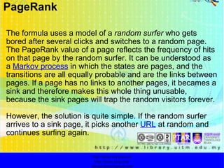   The formula uses a model of a  random surfer  who gets bored after several clicks and switches to a random page. The PageRank value of a page reflects the frequency of hits on that page by the random surfer. It can be understood as a  Markov process  in which the states are pages, and the transitions are all equally probable and are the links between pages. If a page has no links to another pages, it becames a sink and therefore makes this whole thing unusable, because the sink pages will trap the random visitors forever.  However, the solution is quite simple. If the random surfer arrives to a sink page, it picks another  URL  at random and continues surfing again. http://faizar.onestop.net/ http://faizar.ning.com/ [email_address] PageRank 