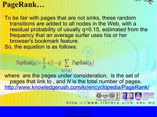 To be fair with pages that are not sinks, these random transitions are added to all nodes in the Web, with a residual probability of usually q=0.15, estimated from the frequency that an average surfer uses his or her browser's bookmark feature. So, the equation is as follows: where  are the pages under consideration,  is the set of pages that link to , and  N  is the total number of pages. http://www.knowledgerush.com/kr/encyclopedia/PageRank/ PageRank… http://faizar.onestop.net/ http://faizar.ning.com/ [email_address] 