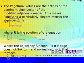The PageRank values are the entries of the dominant  eigenvector  of the  modified adjacency matrix . This makes PageRank a particularly elegant metric: the eigenvector is  where  R  is the solution of the equation   Where the adjacency function  is 0 if page  does not link to  , and normalised such that, for each  i   http://faizar.onestop.net/ http://faizar.ning.com/ [email_address] 