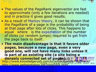 The values of the PageRank eigenvector are fast to approximate (only a few iterations are needed) and in practice it gives good results.  As a result of  Markov theory , it can be shown that the PageRank of a page is the probability of being at that page after lots of clicks. This happens to equal  where  is the  expectation  of the number of clicks (or random jumps) required to get from the page back to itself.  The main disadvantage is that it favors older pages, because a new page, even a very good one, will not have many links unless it is part of an existing site (a site being a densely connected set of pages).   http://faizar.onestop.net/ http://faizar.ning.com/ [email_address] http://www.knowledgerush.com/kr/encyclopedia/PageRank/ http://www.webworkshop.net/pagerank.html 