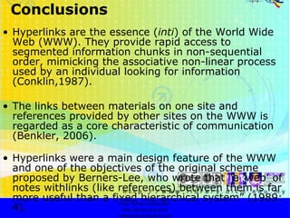 Conclusions Hyperlinks are the essence ( inti ) of the World Wide Web (WWW). They provide rapid access to segmented information chunks in non-sequential order, mimicking the associative non-linear process used by an individual looking for information (Conklin,1987).  The links between materials on one site and references provided by other sites on the WWW is regarded as a core characteristic of communication (Benkler, 2006). Hyperlinks were a main design feature of the WWW and one of the objectives of the original scheme proposed by Berners-Lee, who wrote that “a ‘web’ of notes withlinks (like references) between them is far more useful than a fixed hierarchical system” (1989: 4). http://faizar.onestop.net/ http://faizar.ning.com/ [email_address] 