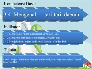 Kompetensi Dasar
3.4 Mengenal tari-tari daerah
Indikator
3.4.1 Mengetahui rumah adat daerah Jawa dan Bali.
3.4.2 Mengenal tari tradisional daerah Jawa dan Bali
3.4.3 Menjelaskan senjata tradisional daerah Jawa dan Bali
Tujuan
Siswa mengetahui rumah adat, tari tradisional, dan senjata tradisional daerah
Jawa dan Bali.
 